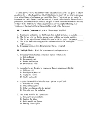 57
The Bribrí people believe that all the world’s tapirs (Tapirus bairdii) are spirits of a tapir
god, the sister of Sibú. Legend has it that Sibú planned to marry off his sister in exchange
for a wife of his own, but because she can tell the future, Tapir could see her brother’s
intentions and could also see that if she married, it would end unhappily. Tapir refused to
get married, so her brother sent some of her spirit to Earth for the Bribrí to hunt. Because
of their beliefs, Bribrís have extensive ceremonies surrounding tapir hunting. Any
violations of the ritual will have the result of the wrath of the Tapir god.
III. True/False Questions: Write T or F in the space provided.
1. Ceremonies and dances for the Boruca often include costumes as animals.______
2. The Boruca believed that the quetzal was a bird that had special qualities._______
3. The Boruca legend is that Satú died because he did not respect the quetzal.______
4. The Bribri do not have any prohibitions in their culture for hunting the
Tapir.______
5. Boruca ceremonies often depict animals that are powerful.______
IV. Multiple Choice: Select the best answer according to the text.
1. Boruca ceremonial dances sometimes include costumes of:
A. Cats and mice
B. Jaguars and owls
C. Insects and flowers
D. Dwarves and elves
3. Animals who are depicted in ceremonial dances are considered to be:
A. Wild and evil
B. Intelligent or powerful
C. Angry and vicious
D. Tricky and sneaky
4. A protective medallion in the form of a quetzal helped Satú:
A. When he was young
B. Only in the daytime
C. Only when he prayed to the quetzal
D. When he wore the medallion
5. The Bribri believed the Tapir could:
A. Conquer warriors in battle
B. See into the future
C. Bring wealth and fortune
D. Destroy all evil spirits
 