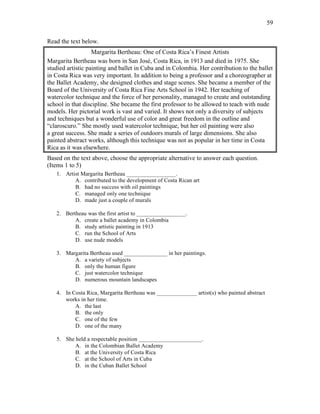 59
Read the text below.
Margarita Bertheau: One of Costa Rica’s Finest Artists
Margarita Bertheau was born in San José, Costa Rica, in 1913 and died in 1975. She
studied artistic painting and ballet in Cuba and in Colombia. Her contribution to the ballet
in Costa Rica was very important. In addition to being a professor and a choreographer at
the Ballet Academy, she designed clothes and stage scenes. She became a member of the
Board of the University of Costa Rica Fine Arts School in 1942. Her teaching of
watercolor technique and the force of her personality, managed to create and outstanding
school in that discipline. She became the first professor to be allowed to teach with nude
models. Her pictorial work is vast and varied. It shows not only a diversity of subjects
and techniques but a wonderful use of color and great freedom in the outline and
“claroscuro.” She mostly used watercolor technique, but her oil painting were also
a great success. She made a series of outdoors murals of large dimensions. She also
painted abstract works, although this technique was not as popular in her time in Costa
Rica as it was elsewhere.
Based on the text above, choose the appropriate alternative to answer each question.
(Items 1 to 5)
1. Artist Margarita Bertheau _________________.
A. contributed to the development of Costa Rican art
B. had no success with oil paintings
C. managed only one technique
D. made just a couple of murals
2. Bertheau was the first artist to _________________.
A. create a ballet academy in Colombia
B. study artistic painting in 1913
C. run the School of Arts
D. use nude models
3. Margarita Bertheau used _______________ in her paintings.
A. a variety of subjects
B. only the human figure
C. just watercolor technique
D. numerous mountain landscapes
4. In Costa Rica, Margarita Bertheau was ______________ artist(s) who painted abstract
works in her time.
A. the last
B. the only
C. one of the few
D. one of the many
5. She held a respectable position ______________________.
A. in the Colombian Ballet Academy
B. at the University of Costa Rica
C. at the School of Arts in Cuba
D. in the Cuban Ballet School
 