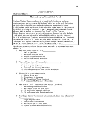 60
Lesson 4: Homework
Read the text below.
Musician Received National Music Award
Musician Ulpiano Duarte was honored on May 29th for his famous and great
marimba sounds at a ceremony at the National Auditorium in San José. During this
ceremony, he received the highest distinction from the Association of Music
President Oscar Arias gave Duarte the Ricardo Mora “Reca” award in recognition of
his lifelong dedication to music and for works composed from November 2005 to
October 2006, according to a statement from the office of the President.
Duarte, from the northwestern province of Guanacaste, founded Marimba Diriía in
1969, which was later declared the National Marimba by an executive decree in
In 1975, he founded the first Costa Rican marimba school in Santa Cruz, Guanacaste,
and after that, he worked as a music professor at the University of Costa Rica (UCR).
Among his most popular works are “Nostalgia en la Pampa,” “Contra el Bramadero,”
“Gotas de Lluvia,” “Santa Cruz de Fiesta,” and “Canto a Mi Tierra.”
Based on the text above, choose the appropriate alternative to answer each question.
(Items 1 to 5)
1. What does Ulpiano Duarte do? He is _______________.
A. ACAM’s president
B. a marimba maker and player
C. a music composer and professor
D. working for a marimba school now
2. Why was Ulpiano honored? Because of his ________________.
A. contribution to music
B. great last public performance
C. teaching at the University of Costa Rica
D. outstanding participation at the National Auditorium
3. Who decided to recognize Duarte’s work?
A. Ricardo “Reca” Mora
B. Some citizens of Guanacaste
C. The Association of Music Composers
D. A professor of the University of Costa Rica
4. What is one of Duarte’s contributions to the music in Costa Rica?
A. The founding of a marimba school
B. The creation of all Costa Rican music
C. His participation in a music association
D. His performance in the National Auditorium
5. According to the text, what important achievement did Ulpiano make in Costa Rica?
He________________.
A. taught in a public school
B. founded the National Marimba
C. was the principal of a music school
D. became member of a marimba association
 
