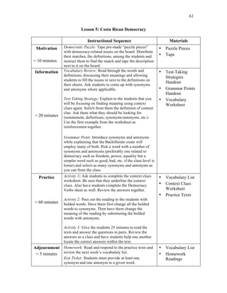 61
Lesson 5: Costa Rican Democracy
Instructional Sequence Materials
Motivation
≈ 10 minutes
Democratic Puzzle: Tape pre-made “puzzle pieces”
with democracy-related nouns on the board. Distribute
their matches, the definitions, among the students and
instruct them to find the match and tape the description
next to it on the board.
• Puzzle Pieces
• Tape
Information
≈ 20 minutes
Vocabulary Review: Read through the words and
definitions, discussing their meanings and allowing
students to fill the nouns in next to the definitions on
their sheets. Ask students to come up with synonyms
and antonyms where applicable.
Test Taking Strategy: Explain to the students that you
will be focusing on finding meaning using context
clues again. Solicit from them the definition of context
clue. Ask them what they should be looking for
(restatement, definitions, synonyms/antonyms, etc.).
Use the first example from the worksheet as
reinforcement together.
Grammar Point: Introduce synonyms and antonyms
while explaining that the Bachillerato exam will
employ many of both. Pick a word with a number of
synonyms and antonyms (preferably one related to
democracy such as freedom, power, equality but a
simpler word such as good, bad, etc. if the class level is
lower) and solicit as many synonyms and antonyms as
you can from the class.
• Test-Taking
Strategies
Handout
• Grammar Points
Handout
• Vocabulary
Worksheet
Practice
≈ 60 minutes
Activity 1: Ask students to complete the context clues
worksheet. Be sure that they underline the context
clues. Also have students complete the Democracy
Verbs sheet as well. Review the answers together.
Activity 2: Pass out the reading to the students with
bolded words. Have them first change all the bolded
words to synonyms. Then have them change the
meaning of the reading by substituting the bolded
words with antonyms.
Activity 3: Give the students 25 minutes to read the
texts and answer the questions in pairs. Review the
answers as a class and have students help one another
locate the correct answers within the text.
• Vocabulary List
• Context Clues
Worksheet
• Practice Texts
Adjournment
≈ 5 minutes
Homework: Read and respond to the practice texts and
review the next week’s vocabulary list.
Exit Ticket: Students must provide at least one
synonym and one antonym to a given word.
• Vocabulary List
• Homework
Readings
 