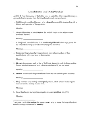 64
Lesson 5: Context Clues3
(Part 2) Worksheet
Activity 1: Find the meaning of the bolded word in each of the following eight sentences.
Also underline the context clues that helped you to reach your conclusion.
1. Fidel Castro is considered by many to be a despot because of his longstanding role as
dictator and repression of the opposition.
Meaning: ______________________
2. The president made an official decree that made it illegal for the police to arrest
people for littering.
Meaning: ______________________
3. It is important for constitutions to be counter-majoritarian so that large groups do
not take and advantage of and discriminate against minorities.
Meaning: ______________________
4. Cronyism, the practice of giving positions to close allies regardless of their
qualifications, is frowned upon in democracies.
Meaning: ______________________
5. Bicameral congresses, such as that of the United States with both the House and the
Senate, are often considered more effective than those with just one house.
Meaning: ______________________
6. Treason is considered the greatest betrayal that one can commit against a country.
Meaning: ______________________
7. Many countries have military conscription policies, which is to say that everyone
must serve in the military at some point.
Meaning: ______________________
8. Costa Rica has not had a military since the president abolished it in 1948.
Meaning: _______________________
3
A context clue is information that appears near a word or phrase that may offer direct
or indirect suggestions about its meaning.
 