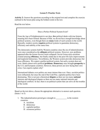 66
Lesson 5: Practice Texts
Activity 2: Answer the questions according to the original text and complete the exercise
outlined in the lesson plan using the bolded words in the text.
Read the text below.
Does a Perfect Political System Exist?
From the Age of Enlightenment to our days, few political ideals with true historic
meaning have been formed. Because of that, we do not have enough knowledge about
political systems, even though there are many kinds of such systems in the world.
Basically, modern society requires political systems to guarantee democracy,
efficiency and stability at the same time.
The democratic systems held by Western countries since the era of industrialization
were once considered as the ultimate political systems. However, new problems
appeared after the former Soviet Union collapsed. Soviet Union style socialism
created amazing efficiency, but finally ended due to the poor life style improvements
and neglected democracy. Nevertheless, the Western system provides democracy but
loses efficiency. We expect a perfect political system, but such a system does not
exist. Ideals cannot solve political problems. Democracy once brought prosperity to
the U.S. and European countries. However, these powers are now facing their own
crisis. Can experts explain why?
International debates over politics are more intense than ever. Once, socialist politics
were influential, but since the end of the Cold War, capitalist politics have been
dominating. This is not just a theoretical dispute as there are too many national
interests and ideological dispute as there are too many national interests and
ideological conflicts. In fact, there is no political system that can solve all the troubles
of the world.
Based on the text above, choose the appropriate alternative to answer each question.
(Items 1 to 5)
1. The industrialization period gave strength to ___________ in the western
countries.
A. socialism
B. democracy
C. capitalist politics
D. erroneous politics
 