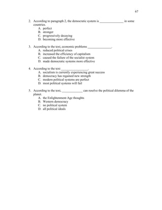 67
2. According to paragraph 2, the democratic system is _______________ in some
countries.
A. perfect
B. stronger
C. progressively decaying
D. becoming more effective
3. According to the text, economic problems _______________.
A. reduced political crises
B. increased the efficiency of capitalism
C. caused the failure of the socialist system
D. made democratic systems more effective
4. According to the text _________________.
A. socialism is currently experiencing great success
B. democracy has regained new strength
C. modern political systems are perfect
D. most political systems will fail
5. According to the text, _____________ can resolve the political dilemma of the
planet.
A. the Enlightenment Age thoughts
B. Western democracy
C. no political system
D. all political ideals
 