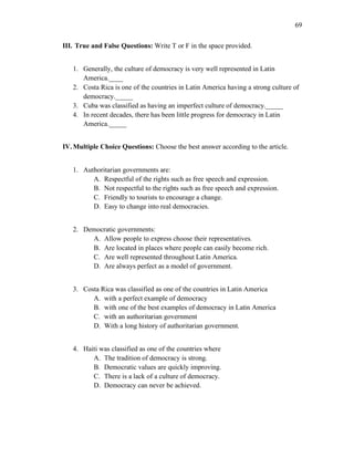 69
III. True and False Questions: Write T or F in the space provided.
1. Generally, the culture of democracy is very well represented in Latin
America.____
2. Costa Rica is one of the countries in Latin America having a strong culture of
democracy._____
3. Cuba was classified as having an imperfect culture of democracy._____
4. In recent decades, there has been little progress for democracy in Latin
America._____
IV.Multiple Choice Questions: Choose the best answer according to the article.
1. Authoritarian governments are:
A. Respectful of the rights such as free speech and expression.
B. Not respectful to the rights such as free speech and expression.
C. Friendly to tourists to encourage a change.
D. Easy to change into real democracies.
2. Democratic governments:
A. Allow people to express choose their representatives.
B. Are located in places where people can easily become rich.
C. Are well represented throughout Latin America.
D. Are always perfect as a model of government.
3. Costa Rica was classified as one of the countries in Latin America
A. with a perfect example of democracy
B. with one of the best examples of democracy in Latin America
C. with an authoritarian government
D. With a long history of authoritarian government.
4. Haiti was classified as one of the countries where
A. The tradition of democracy is strong.
B. Democratic values are quickly improving.
C. There is a lack of a culture of democracy.
D. Democracy can never be achieved.
 