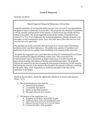 71
Lesson 5: Homework
Read the text below.
Report Suggests Changes for Democracy in Costa Rica
A special committee of six long-time politicians has come out with 97 recommendations
designed to improve democracy in Costa Rica. The group has also identified 32 problems
with the structure and legislation of the country. A controversial idea already has been
leaked to the public. The group suggested increasing the number of legislators from
current 57 to 75 or 87 to compensate the increasing population. Another proposal is for
lawmakers to serve consecutive terms. Now, they must leave office after one four-year
term but can serve again later.
The president set up the committee after the Estado de la Nación report outlined key
problems with Costa Rica's democracy. The public's low opinion of lawmakers and
politicians in general was another factor mediating in the creation of the committee.
The panel also suggested a new court other than the Sala IV Constitutional Court to hear
routine constitutional appeals and habeas corpus cases. This would allow the
Constitutional Court to concentrate on higher order issues of conflict between the
government branches and matters of liberties and fundamental rights. The proposed
reforms are inspired by the idea of easing the functioning of democracy for the majority,
facilitating the exercise of the authority that the public has placed in officials, according
to the panel. Many of the suggestions are technical and relate to the rules of the
legislature or the budget.
Based on the text above, choose the appropriate alternative to answer each question.
(Items 1 to 5)
1. The recommendations were made by ______.
A. international lawmakers
B. a committee from Sala IV
C. experts in the field of politics
D. The staff of Estado de la Nación
2. The purpose of the suggestions is to ______.
A. strengthen Costa Rica's democratic system
B. implement them in the next presidential term
C. improve the next Estado de la Nación report
D. reinforce the labor of the president
 