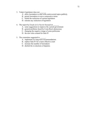 72
3. Today's legislature does not ______.
A. allow lawmakers to deal with controversial topics publicly
B. permit lawmakers to serve consecutive terms
C. forbid the reelection of current legislators
D. tolerate any reelection of legislators
4. The report by Estado de la Nación focused on ______.
A. some suggestions to improve the current government
B. general problems faced by Costa Rica's democracy
C. changing the negative image of some politicians
D. the new roles created for Sala IV
5. The committee suggested to ______.
A. implement six long-term recommendations
B. replace Sala IV for a more effective court
C. increase the number of lawmakers
D. abolish the re-elections of deputies
 
