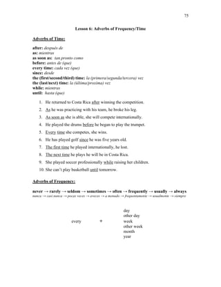 75
Lesson 6: Adverbs of Frequency/Time
Adverbs of Time:
after: después de
as: mientras
as soon as: tan pronto como
before: antes de (que)
every time: cada vez (que)
since: desde
the (first/second/third) time: la (primera/segunda/tercera) vez
the (last/next) time: la (última/proxima) vez
while: mientras
until: hasta (que)
1. He returned to Costa Rica after winning the competition.
2. As he was practicing with his team, he broke his leg.
3. As soon as she is able, she will compete internationally.
4. He played the drums before he began to play the trumpet.
5. Every time she competes, she wins.
6. He has played golf since he was five years old.
7. The first time he played internationally, he lost.
8. The next time he plays he will be in Costa Rica.
9. She played soccer professionally while raising her children.
10. She can’t play basketball until tomorrow.
Adverbs of Frequency:
never → rarely → seldom → sometimes → often → frequently → usually → always
nunca → casi nunca → pocas veces → aveces → a menudo → frequentamente → usualmente → siempre
day
other day
every + week
other week
month
year
 