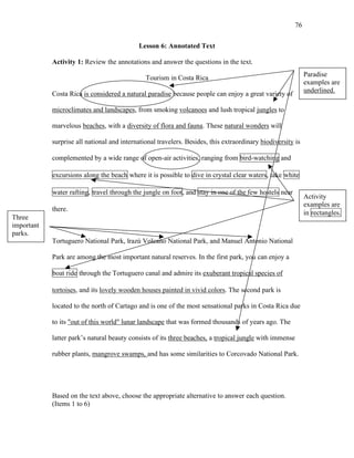 76
Lesson 6: Annotated Text
Activity 1: Review the annotations and answer the questions in the text.
Tourism in Costa Rica
Costa Rica is considered a natural paradise because people can enjoy a great variety of
microclimates and landscapes, from smoking volcanoes and lush tropical jungles to
marvelous beaches, with a diversity of flora and fauna. These natural wonders will
surprise all national and international travelers. Besides, this extraordinary biodiversity is
complemented by a wide range of open-air activities, ranging from bird-watching and
excursions along the beach where it is possible to dive in crystal clear waters, take white
water rafting, travel through the jungle on foot, and stay in one of the few hostels near
there.
Tortuguero National Park, lrazú Volcano National Park, and Manuel Antonio National
Park are among the most important natural reserves. In the first park, you can enjoy a
boat ride through the Tortuguero canal and admire its exuberant tropical species of
tortoises, and its lovely wooden houses painted in vivid colors. The second park is
located to the north of Cartago and is one of the most sensational parks in Costa Rica due
to its "out of this world" lunar landscape that was formed thousands of years ago. The
latter park’s natural beauty consists of its three beaches, a tropical jungle with immense
rubber plants, mangrove swamps, and has some similarities to Corcovado National Park.
Based on the text above, choose the appropriate alternative to answer each question.
(Items 1 to 6)
Paradise
examples are
underlined.
Activity
examples are
in rectangles.
Three
important
parks.
 