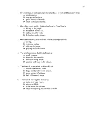77
1. In Costa Rica, tourists can enjoy the abundance of flora and fauna as well as:
A. renting parks.
B. any type of business.
C. great number of hostels.
D. alien-looking landscapes.
2. One of the opportunities that tourists have in Costa Rica is:
A. hiking in the jungle.
B. to see rich marine life.
C. selling colorful boats.
D. living in wooden houses.
3. One of the sporting activities that tourists can experience is:
A. diving.
B. watching turtles.
C. visiting the jungle.
D. playing indoor activities.
4. The article mentions that Costa Rica is a:
A. small country.
B. beautiful place to visit.
C. land with many divers.
D. country with huge rocky islands.
5. Tourists will be surprised by Costa Rica's:
A. variety of flora and fauna.
B. large number of wooden houses.
C. great amount of visitors.
D. lack of flora and fauna.
6. Tourists will have a great chance to:
A. swim in private rivers.
B. admire wildlife.
C. walk inside the volcano.
D. enjoy a singularly predominant climate.
 