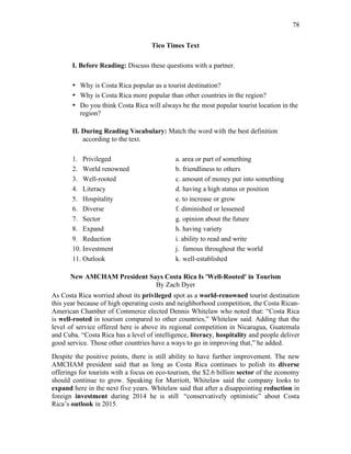 78
Tico Times Text
I. Before Reading: Discuss these questions with a partner.
• Why is Costa Rica popular as a tourist destination?
• Why is Costa Rica more popular than other countries in the region?
• Do you think Costa Rica will always be the most popular tourist location in the
region?
II. During Reading Vocabulary: Match the word with the best definition
according to the text.
1. Privileged a. area or part of something
2. World renowned b. friendliness to others
3. Well-rooted c. amount of money put into something
4. Literacy d. having a high status or position
5. Hospitality e. to increase or grow
6. Diverse f. diminished or lessened
7. Sector g. opinion about the future
8. Expand h. having variety
9. Reduction i. ability to read and write
10. Investment j. famous throughout the world
11. Outlook k. well-established
New AMCHAM President Says Costa Rica Is 'Well-Rooted' in Tourism
By Zach Dyer
As Costa Rica worried about its privileged spot as a world-renowned tourist destination
this year because of high operating costs and neighborhood competition, the Costa Rican-
American Chamber of Commerce elected Dennis Whitelaw who noted that: “Costa Rica
is well-rooted in tourism compared to other countries,” Whitelaw said. Adding that the
level of service offered here is above its regional competition in Nicaragua, Guatemala
and Cuba. “Costa Rica has a level of intelligence, literacy, hospitality and people deliver
good service. Those other countries have a ways to go in improving that,” he added.
Despite the positive points, there is still ability to have further improvement. The new
AMCHAM president said that as long as Costa Rica continues to polish its diverse
offerings for tourists with a focus on eco-tourism, the $2.6 billion sector of the economy
should continue to grow. Speaking for Marriott, Whitelaw said the company looks to
expand here in the next five years. Whitelaw said that after a disappointing reduction in
foreign investment during 2014 he is still “conservatively optimistic” about Costa
Rica’s outlook in 2015.
 