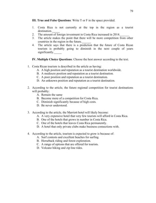 79
III. True and False Questions: Write T or F in the space provided.
1. Costa Rica is not currently at the top in the region as a tourist
destination._____
2. The amount of foreign investment in Costa Rica increased in 2014.______
3. The article makes the point that there will be more competition from other
countries in the region in the future.______
4. The article says that there is a prediction that the future of Costa Rican
tourism is probably going to diminish in the next couple of years
significantly._____
IV. Multiple Choice Questions: Choose the best answer according to the text.
1. Costa Rican tourism is described in the article as having:
A. A high position and reputation as a tourist destination worldwide.
B. A mediocre position and reputation as a tourist destination.
C. A poor position and reputation as a tourist destination.
D. An unknown position and reputation as a tourist destination.
2. According to the article, the future regional competition for tourist destinations
will probably:
A. Remain the same
B. Become more of a competition for Costa Rica.
C. Diminish significantly because of high costs.
D. Be never understood.
3. According to the article, the Marriott hotel will likely become:
A. A very expensive hotel that very few tourists will afford in Costa Rica.
B. One of the hotels that grows in number in Costa Rica.
C. One of the hotels that leaves Costa Rica permanently.
D. A hotel that only private clubs make business connections with.
4. According to the article, tourism is expected to grow is because of:
A. Surf contests and excellent beaches for surfing.
B. Horseback riding and forest exploration.
C. A range of options that are offered for tourists.
D. Volcano hiking and zip line rides.
 