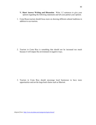 80
V. Short Answer Writing and Discussion: Write 1-2 sentences to give your
opinion regarding the following statements and tell your partner your opinion.
1. Costa Rican tourism should focus more on showing different cultural traditions in
addition to eco-tourism.
2. Tourism in Costa Rica is something that should not be increased too much
because it will impact the environment in negative ways.
3. Tourism in Costa Rica should encourage local businesses to have more
opportunities and not the large hotel chains such as Marriott.
Adapted from: http://www.ticotimes.net/categories/topics/travel
 