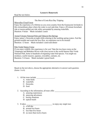 81
Lesson 6: Homework
Read the text below.
The Best of Costa Rica Day Tripping
Miravalles Cloud Forest
Enjoy the experience of a lifetime as you cross-country from the Guanacaste lowlands to
this extraordinary place where the water is cool and clear. Enjoy a 20 minute horseback
ride or tractor-pulled cart ride while surrounded by amazing waterfalls.
Duration: 8 hours Meals included: Lunch
Arenal Volcano National Park and Tabacon Hot Springs
Enjoy nature’s fireworks at night while relaxing in the soothing spring waters. Feel the
ground tremble and watch the lava flow, an experience not to be missed!
Duration: 12 hours Meals included: Lunch and dinner
Palo Verde Nature Cruise
If you enjoy wildlife, this experience is for you! Take the two-hour cruise on the
Tempisque and Bebedero Rivers with close access to the world famous Palo Verde
National Park, home to hundreds of migrating water bird species. You might see
monkeys, scarlet macaws, iguanas, crocodiles, caimans, etc.
Duration: 5-6 hours Meals included: typical lunch
Based on the text above, choose the appropriate alternative to answer each question.
(Items 1 to 6)
1. All the tours include ___________________.
A. water birds
B. waterfalls
C. fireworks
D. food
2. According to the information, all tours offer ___________________________.
A. amazing experiences
B. annoying adventures
C. boring situations
D. typical meals
3. It takes ___________________________ to enjoy any single tour.
A. a full day
B. around two hours
C. less than five hours
D. no more than twelve hours
 