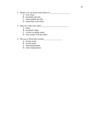 82
4. Mostly, you can watch water birds on a ____________________.
A. river cruise
B. horseback ride only
C. tractor-pulled cart ride
D. nature hike to the forest
5. Only one of the tours offers ____________________________.
A. lunch
B. horseback riding
C. a cruise on spring waters
D. close contact with the nature
6. The tour to Miravalles includes __________________.
A. private rooms
B. several meals
C. land transportation
D. water transportation
 