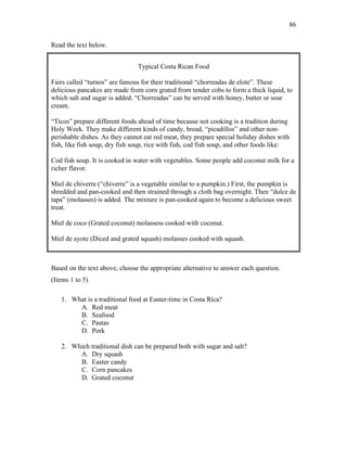 86
Read the text below.
Typical Costa Rican Food
Fairs called “turnos” are famous for their traditional “chorreadas de elote”. These
delicious pancakes are made from corn grated from tender cobs to form a thick liquid, to
which salt and sugar is added. “Chorreadas” can be served with honey, butter or sour
cream.
“Ticos” prepare different foods ahead of time because not cooking is a tradition during
Holy Week. They make different kinds of candy, bread, “picadillos” and other non-
perishable dishes. As they cannot eat red meat, they prepare special holiday dishes with
fish, like fish soup, dry fish soup, rice with fish, cod fish soup, and other foods like:
Cod fish soup. It is cooked in water with vegetables. Some people add coconut milk for a
richer flavor.
Miel de chiverre (“chiverre” is a vegetable similar to a pumpkin.) First, the pumpkin is
shredded and pan-cooked and then strained through a cloth bag overnight. Then “dulce de
tapa” (molasses) is added. The mixture is pan-cooked again to become a delicious sweet
treat.
Miel de coco (Grated coconut) molassess cooked with coconut.
Miel de ayote (Diced and grated squash) molasses cooked with squash.
Based on the text above, choose the appropriate alternative to answer each question.
(Items 1 to 5)
1. What is a traditional food at Easter-time in Costa Rica?
A. Red meat
B. Seafood
C. Pastas
D. Pork
2. Which traditional dish can be prepared both with sugar and salt?
A. Dry squash
B. Easter candy
C. Corn pancakes
D. Grated coconut
 