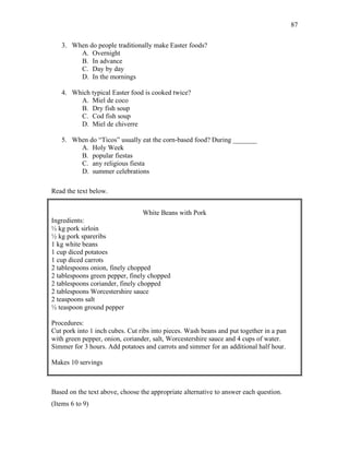 87
3. When do people traditionally make Easter foods?
A. Overnight
B. In advance
C. Day by day
D. In the mornings
4. Which typical Easter food is cooked twice?
A. Miel de coco
B. Dry fish soup
C. Cod fish soup
D. Miel de chiverre
5. When do “Ticos” usually eat the corn-based food? During _______
A. Holy Week
B. popular fiestas
C. any religious fiesta
D. summer celebrations
Read the text below.
White Beans with Pork
Ingredients:
½ kg pork sirloin
½ kg pork spareribs
1 kg white beans
1 cup diced potatoes
1 cup diced carrots
2 tablespoons onion, finely chopped
2 tablespoons green pepper, finely chopped
2 tablespoons coriander, finely chopped
2 tablespoons Worcestershire sauce
2 teaspoons salt
½ teaspoon ground pepper
Procedures:
Cut pork into 1 inch cubes. Cut ribs into pieces. Wash beans and put together in a pan
with green pepper, onion, coriander, salt, Worcestershire sauce and 4 cups of water.
Simmer for 3 hours. Add potatoes and carrots and simmer for an additional half hour.
Makes 10 servings
Based on the text above, choose the appropriate alternative to answer each question.
(Items 6 to 9)
 