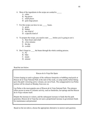 88
6. Most of the ingredients in the recipe are cooked in _____
A. cubes
B. big pieces
C. small pieces
D. quite large pieces
7. For this recipe you have to use _____ beans.
A. green
B. kidney
C. any kind of
D. a specific kind of
8. To prepare the recipe, you need to start ____ before you’re going to eat it.
A. three hours and a half
B. a few minutes
C. the day
D. a while
9. Don’t forget to ____ the beans through the whole cooking process.
A. fry
B. bake
C. steam
D. simmer
Read the text below.
Rincon de la Vieja Hot Spots
Visitors hoping to catch a glimpse of the sulfurous fumaroles or bubbling mud pools at
Rincon de la Vieja National Park at the start of the week, or camp nearby before hiking
up to the park’s towering active volcano, are out of luck. The campground in Las Pailas
section will be closed on Monday from now on.
Las Pailas is the most popular area of Rincon de la Vieja National Park. The entrance
offers access to areas of volcanic activity, such as fumaroles, hot springs and the Rincon
de la Vieja volcano itself.
Despite the increase in visitors, and the subsequent increase in funds that the park
generates, Rincon de la Vieja has not seen a proportional increase in government funds
for maintenance and personnel.
Based on the text above, choose the appropriate alternative to answer each question.
 