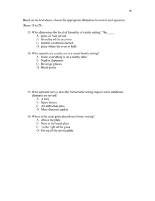 90
Based on the text above, choose the appropriate alternative to answer each question.
(Items 18 to 21)
13. What determines the level of formality of a table setting? The ____.
A. types of food served
B. formality of the occasion
C. number of utensils needed
D. place where the event is held
14. What utensils are usually set in a casual family setting?
A. None; everything is on a nearby table
B. Napkin dispensers
C. Beverage glasses
D. Bread plates
15. What optional utensil does the formal table setting require when additional
elements are served?
A. A fork
B. Spare knives
C. An additional glass
D. More than one napkin
16. Where is the salad plate placed on a formal setting?
A. Above the plate
B. Next to the bread plate
C. To the right of the glass
D. On top of the service plate
 