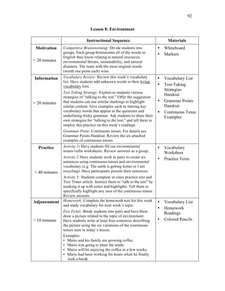 92
Lesson 8: Environment
Instructional Sequence Materials
Motivation
≈ 20 minutes
Competitive Brainstorming: Divide students into
groups. Each group brainstorms all of the words in
English they know relating to natural resources,
environmental threats, sustainability, and natural
disasters. The team with the most original words
(worth one point each) wins.
• Whiteboard
• Markers
Information
≈ 20 minutes
Vocabulary Review: Review this week’s vocabulary
list. Have students add unknown words to their living
vocabulary lists.
Test Taking Strategy: Explain to students various
strategies of “talking to the test.” Offer the suggestion
that students can use similar markings to highlight
similar content. Give examples such as starring key
vocabulary words that appear in the questions and
underlining tricky grammar. Ask students to share their
own strategies for “talking to the test,” and tell them to
employ this practice on this week’s readings.
Grammar Point: Continuous tenses. For details see
Grammar Points Handout. Review the six attached
examples of continuous tenses.
• Vocabulary List
• Test-Taking
Strategies
Handout
• Grammar Points
Handout
• Continuous Tense
Examples
Practice
≈ 40 minutes
Activity 1: Have students fill out environmental
nouns/verbs worksheets. Review answers as a group.
Activity 2:Have students work in pairs to create six
sentences using continuous tenses and environmental
vocabulary (e.g. The earth is getting hotter or I am
recycling). Have participants present their sentences.
Activity 3: Students complete in-class practice text and
Tico Times article. Instruct them to “talk to the test” by
marking it up with notes and highlights. Tell them to
specifically highlight any uses of the continuous tenses.
Review answers.
• Vocabulary
Worksheet
• Practice Texts
Adjournment
≈ 10 minutes
Homework: Complete the homework text for this week
and study vocabulary for next week’s topic.
Exit Ticket: Break students into pairs and have them
draw a picture related to the topic of environment.
Have students write at least four sentences describing
the picture using the six variations of the continuous
tenses seen in today’s lesson.
Examples:
• Mario and his family are growing coffee.
• Mario was going to plant the seeds.
• Mario will be enjoying the coffee in a few weeks.
• Mario had been working for hours when he finally
took a break.
• Vocabulary List
• Homework
Readings
• Colored Pencils
 