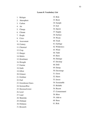 93
Lesson 8: Vocabulary List
1. Refugee
2. Atmosphere
3. Carbon
4. Air
5. Change
6. Climate
7. People
8. Crisis
9. Assessment
10. Century
11. Chemical
12. Crop
13. Danger
14. Debris
15. Distributor
16. Drought
17. Famine
18. Earth
19. Effort
20. Exhaust
21. Fertilizer
22. Fuel
23. Greenhouse Gases
24. Increase/Rise
25. Decrease/Lower
26. Level
27. Land
28. Mudslide
29. Pollutant
30. Pollution
31. Research
32. Risk
33. Rock
34. Sample
35. Soil
36. Specie
37. Supply
38. Surface
39. Waste
40. Trash
41. Garbage
42. Wilderness
43. Wind
44. Yield
45. Burn
46. Damage
47. Develop
48. Drill
49. Dump
50. Encourage
51. Grow
52. Harm
53. Invest
54. Sustainable
55. Reliable
56. Recent
57. Contaminated
58. Blow
59. Able to
60. Burn
61. Risk
 