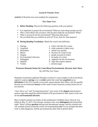 97
Lesson 8: Practice Texts
Activity 3: Read the texts and complete the assignments.
Tico Times Text
I. Before Reading: Discuss the following questions with your partner.
• Is it important to protect the environment? What are some things people can do?
• Who is Jairo Mora? Do you know what he did to help the environment? What?
• What is an activist for the environment? What does that mean?
• Do you think that you could be an activist? If yes, then for what purpose?
II. During Reading Vocabulary: Match the word to the definition.
1. Outrage a. a hero who dies for a cause
2. Acquitted b. when someone is taken away
3. Defendants c. started very quickly
4. Martyr d. decision of a court or jury
5. Slogans e. people accused of crimes
6. Environmental Advocate f. not guilty of a crime
7. Kidnapped g. supporter for the environment
8. Sparked h. signs that express opinion
9. Verdict i. extreme anger
Protesters Demand Justice for Costa Rican Environmental Advocate Jairo Mora
By AFP/The Tico Times
Hundreds of protesters gathered Thursday in front of a court complex in the Costa Rican
capital to express outrage over a verdict earlier this week that acquitted seven
defendants of the 2013 murder of sea turtle conservationist Jairo Mora, who has quickly
become an environmental martyr in this small Central American country known for its
eco-tourism.
“Jairo Mora vive” and “Corrupt prosecutors” were some of the slogans demonstrators
used on signs that urged the judicial branch of the government to find justice in the case
for the environmental advocate.
Mora worked to protect sea turtles on the northeastern Caribbean shore where he was
killed on May 31, 2013. Four foreign volunteers also were kidnapped and released that
night.º Mora’s killing sparked national and international outrage, and the criminal trial
was watched closely around the world. Environmentalists cite it as an example that their
work is often dangerous, and the government has done little to protect them.
 