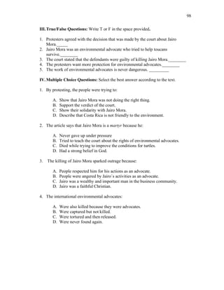 98
III.True/False Questions: Write T or F in the space provided.
1. Protesters agreed with the decision that was made by the court about Jairo
Mora._____
2. Jairo Mora was an environmental advocate who tried to help toucans
survive.________
3. The court stated that the defendants were guilty of killing Jairo Mora.________
4. The protesters want more protection for environmental advocates.________
5. The work of environmental advocates is never dangerous. _________
IV.Multiple Choice Questions: Select the best answer according to the text.
1. By protesting, the people were trying to:
A. Show that Jairo Mora was not doing the right thing.
B. Support the verdict of the court.
C. Show their solidarity with Jairo Mora.
D. Describe that Costa Rica is not friendly to the environment.
2. The article says that Jairo Mora is a martyr because he:
A. Never gave up under pressure
B. Tried to teach the court about the rights of environmental advocates.
C. Died while trying to improve the conditions for turtles.
D. Had a strong belief in God.
3. The killing of Jairo Mora sparked outrage because:
A. People respected him for his actions as an advocate.
B. People were angered by Jairo´s activities as an advocate.
C. Jairo was a wealthy and important man in the business community.
D. Jairo was a faithful Christian.
4. The international environmental advocates:
A. Were also killed because they were advocates.
B. Were captured but not killed.
C. Were tortured and then released.
D. Were never found again.
 