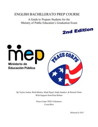 ENGLISH BACHILLERATO PREP COURSE
A Guide to Prepare Students for the
Ministry of Public Education’s Graduation Exam
By Taylor Jordan, Rishi Khalsa, Mark Pigott, Emily Sanders, & Dorotia Vieira
With Support from Peter Bohan
Peace Corps TEFLVolunteers
Costa Rica
Released in 2015
 