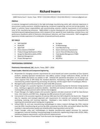 Richard Inserra
10405 Peonia Court ▪ Austin, Texas 78733 ▪ (512) 263-1293 (H) ▪ (512) 426-4316 (C) ▪ rickinserra@gmail.com
PROFILE
A materials management professional in the high-technology manufacturing sector with extensive experience in
procurement, quality assurance, reliability engineering, component engineering, and cost and pricing analysis. An
expert in customer liaison responsibilities and communicating customer material requirements to all functional
areas of the manufacturing enterprise. Highly-skilled in process development and continuous improvement for
manufacturing and engineering processes, and a recipient of four awards for team leadership, customer focus, and
performance excellence while at Flextronics International, Solectron, and Texas Instruments. Staff management
experience includes supervision of a combination of salaried and hourly workers.
KEY SKILLS
• SAP PLM/ERP
• BaaN ERP
• Agile PLM
• Arena Solutions PLM/ERP
• Product Change Notifications (PCNs)
• Design for Manufacturability (DFM)
• Materials Management
• Project Management
• Six Sigma
• 5S Methodology
• Lean Manufacturing
• Kaizen Continuous Improvement
• Just-In-Time (JIT) Manufacturing
• Total Quality Management (TQM)
• ISO9001
• MS Office
PROFESSIONAL EXPERIENCE
Flextronics International, Ltd., Austin, Texas, 2007 – 2016
Project Leader, Materials and Component Engineering
• Responsible for managing customer requirements for circuit boards and system assemblies of Cisco Systems
products, including approved manufacturers' lists (AMLs), product change notifications (PCNs), and bill of
materials (BOM) descriptions via updates to SAP. Achieved 0% operational disruptions via an average cus-
tomer response time at 50% below the standard allotment, maintaining a high level of coordination with
manufacturing, product engineering, purchasing, site planning, and the support team in Guadalajara, Mexico.
• Managed quality system documentation for plant-wide AML processes.
• Project manager of a successful migration of customer and manufacturing data for Dominion Voting Systems
Corp., meeting an aggressive production deadline. Identified and resolved hundreds of data integrity issues
involving AML and procurement within half the time budgeted.
• Project Manager of a highly-complex and successful migration and data conversion to SAP for Data Domain
Corp., Isilon Systems, and EMC Corp., designing new AML processes for each customer.
• Instrumental in the successful migration of customer AML data from SAP to BaaN for the Austin site. Prepared
data for migration and reviewed alignment with requirements for materials and component engineering,
purchasing, receiving, and incoming inspection. Developed a new module for materials disqualification
reporting and conducted system testing prior to going live.
• Utilized DFM, 5S, and Lean manufacturing methodologies to reduce material shortages (by 25%), material
costs (by 30%), manufacturing set-up time (by 40%), processing time (by 10%), and product defects (by 25%),
resulting in improved product quality and reliability while lowering product costs by 12%.
• Project manager using Lean methodologies to develop manufacturing support processes for materials
management, materials handling, transitioning design to production, engineering change orders (ECOs), AMLs,
intellectual property requirements, and the technical request process.
• Received a "Flextronics eThanX Award" from the Austin site management team (2014).
Richard Inserra 1 of 4
 