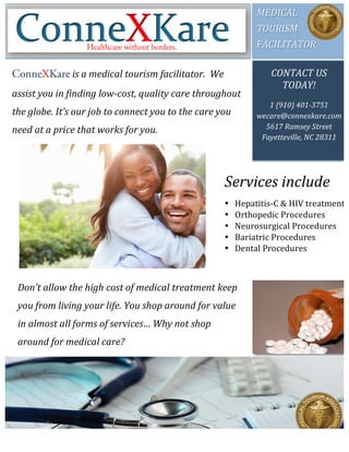 MEDICAL	
  	
  
TOURISM	
  	
  
FACILITATOR	
  	
  
CONTACT	
  US	
  
TODAY!	
  
	
  
1	
  (910)	
  401-­‐3751	
  
wecare@connexkare.com	
  
5617	
  Ramsey	
  Street	
  
Fayetteville,	
  NC	
  28311	
  
ConneXKare	
  is	
  a	
  medical	
  tourism	
  facilitator.	
  	
  We	
  
assist	
  you	
  in	
  finding	
  low-­‐cost,	
  quality	
  care	
  throughout	
  
the	
  globe.	
  It’s	
  our	
  job	
  to	
  connect	
  you	
  to	
  the	
  care	
  you	
  
need	
  at	
  a	
  price	
  that	
  works	
  for	
  you.	
  
Healthcare without borders.
Don’t	
  allow	
  the	
  high	
  cost	
  of	
  medical	
  treatment	
  keep	
  
you	
  from	
  living	
  your	
  life.	
  You	
  shop	
  around	
  for	
  value	
  
in	
  almost	
  all	
  forms	
  of	
  services…	
  Why	
  not	
  shop	
  
around	
  for	
  medical	
  care?	
  
Services	
  include	
  
• Hepatitis-­‐C	
  &	
  HIV	
  treatment	
  
• Orthopedic	
  Procedures	
  	
  
• Neurosurgical	
  Procedures	
  
• Bariatric	
  Procedures	
  	
  
• Dental	
  Procedures	
  
	
  
 