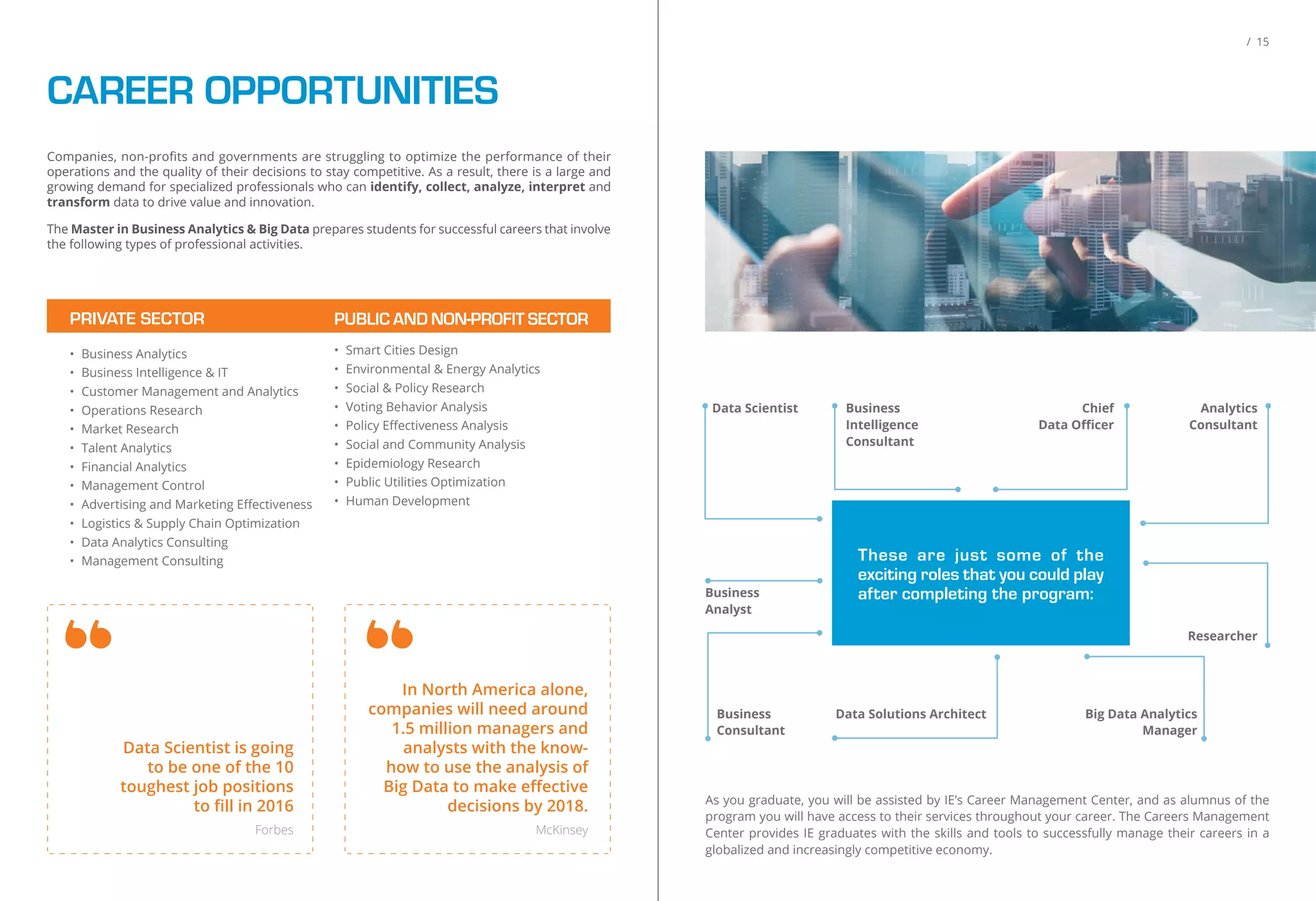 CAREER OPPORTUNITIES
Companies, non-proﬁts and governments are struggling to optimize the performance of their
operations and the quality of their decisions to stay competitive. As a result, there is a large and
growing demand for specialized professionals who can identify, collect, analyze, interpret and
transform data to drive value and innovation.
The Master in Business Analytics & Big Data prepares students for successful careers that involve
the following types of professional activities.
PRIVATE SECTOR
• Business Analytics
• Business Intelligence & IT
• Customer Management and Analytics
• Operations Research
• Market Research
• Talent Analytics
• Financial Analytics
• Management Control
• Advertising and Marketing Eﬀectiveness
• Logistics & Supply Chain Optimization
• Data Analytics Consulting
• Management Consulting
PUBLIC AND NON-PROFIT SECTOR
• Smart Cities Design
• Environmental & Energy Analytics
• Social & Policy Research
• Voting Behavior Analysis
• Policy Eﬀectiveness Analysis
• Social and Community Analysis
• Epidemiology Research
• Public Utilities Optimization
• Human Development
Data Scientist is going
to be one of the 10
toughest job positions
to ﬁll in 2016
Forbes
In North America alone,
companies will need around
1.5 million managers and
analysts with the know-
how to use the analysis of
Big Data to make eﬀective
decisions by 2018.
McKinsey
/ 15
As you graduate, you will be assisted by IE’s Career Management Center, and as alumnus of the
program you will have access to their services throughout your career. The Careers Management
Center provides IE graduates with the skills and tools to successfully manage their careers in a
globalized and increasingly competitive economy.
Data Scientist
Business
Analyst
Business
Intelligence
Consultant
Chief
Data Oﬃcer
These are just some of the
exciting roles that you could play
after completing the program:
Data Solutions ArchitectBusiness
Consultant
Big Data Analytics
Manager
Researcher
Analytics
Consultant
 