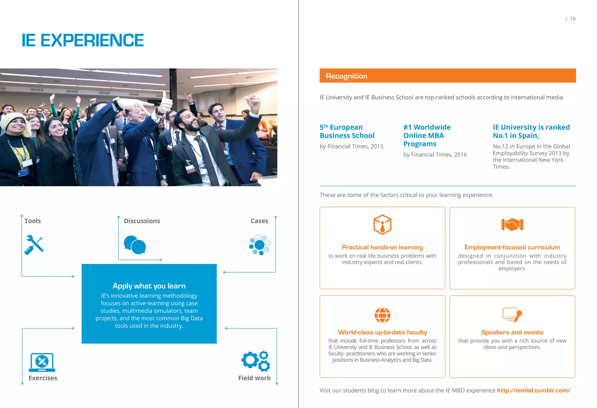 IE EXPERIENCE
CasesDiscussions
Field work
Apply what you learn
IE’s innovative learning methodology
focuses on active-learning using case
studies, multimedia simulators, team
projects, and the most common Big Data
tools used in the industry.
Exercises
Tools
/ 19
IE University and IE Business School are top-ranked schools according to international media:
5th
European
Business School
by Financial Times, 2015
#1 Worldwide
Online MBA
Programs
by Financial Times, 2016
IE University is ranked
No.1 in Spain,
No.12 in Europe in the Global
Employability Survey 2013 by
the International New York
Times.
These are some of the factors critical to your learning experience:
Visit our students blog to learn more about the IE MBD experience http://iembd.tumblr.com/
Speakers and events
that provide you with a rich source of new
ideas and perspectives.
Practical hands-on learning
to work on real life business problems with
industry experts and real clients.
Employment-focused curriculum
designed in conjunction with industry
professionals and based on the needs of
employers.
World-class up-to-date faculty
that include full-time professors from across
IE University and IE Business School, as well as
faculty- practitioners who are working in senior
positions in Business Analytics and Big Data.
Recognition
 