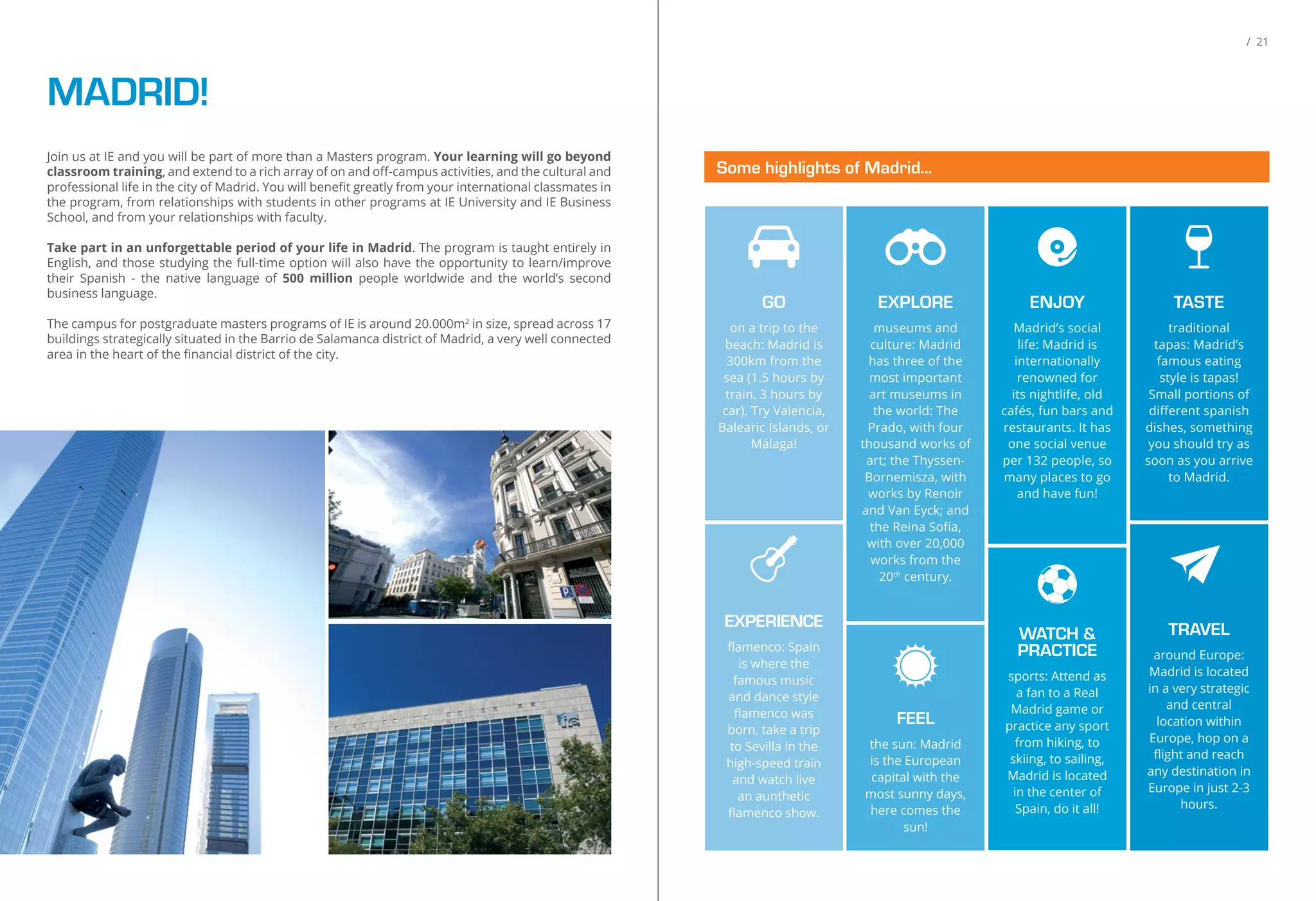 Join us at IE and you will be part of more than a Masters program. Your learning will go beyond
classroom training, and extend to a rich array of on and oﬀ-campus activities, and the cultural and
professional life in the city of Madrid. You will beneﬁt greatly from your international classmates in
the program, from relationships with students in other programs at IE University and IE Business
School, and from your relationships with faculty.
Take part in an unforgettable period of your life in Madrid. The program is taught entirely in
English, and those studying the full-time option will also have the opportunity to learn/improve
their Spanish - the native language of 500 million people worldwide and the world’s second
business language.
The campus for postgraduate masters programs of IE is around 20.000m2
in size, spread across 17
buildings strategically situated in the Barrio de Salamanca district of Madrid, a very well connected
area in the heart of the ﬁnancial district of the city.
MADRID!
/ 21
Some highlights of Madrid...
TASTE
traditional
tapas: Madrid’s
famous eating
style is tapas!
Small portions of
diﬀerent spanish
dishes, something
you should try as
soon as you arrive
to Madrid.
GO
on a trip to the
beach: Madrid is
300km from the
sea (1.5 hours by
train, 3 hours by
car). Try Valencia,
Balearic Islands, or
Málaga!
EXPLORE
museums and
culture: Madrid
has three of the
most important
art museums in
the world: The
Prado, with four
thousand works of
art; the Thyssen-
Bornemisza, with
works by Renoir
and Van Eyck; and
the Reina Sofía,
with over 20,000
works from the
20th
century.
ENJOY
Madrid’s social
life: Madrid is
internationally
renowned for
its nightlife, old
cafés, fun bars and
restaurants. It has
one social venue
per 132 people, so
many places to go
and have fun!
EXPERIENCE
ﬂamenco: Spain
is where the
famous music
and dance style
ﬂamenco was
born, take a trip
to Sevilla in the
high-speed train
and watch live
an aunthetic
ﬂamenco show.
TRAVEL
around Europe:
Madrid is located
in a very strategic
and central
location within
Europe, hop on a
ﬂight and reach
any destination in
Europe in just 2-3
hours.
WATCH &
PRACTICE
sports: Attend as
a fan to a Real
Madrid game or
practice any sport
from hiking, to
skiing, to sailing,
Madrid is located
in the center of
Spain, do it all!
FEEL
the sun: Madrid
is the European
capital with the
most sunny days,
here comes the
sun!
 