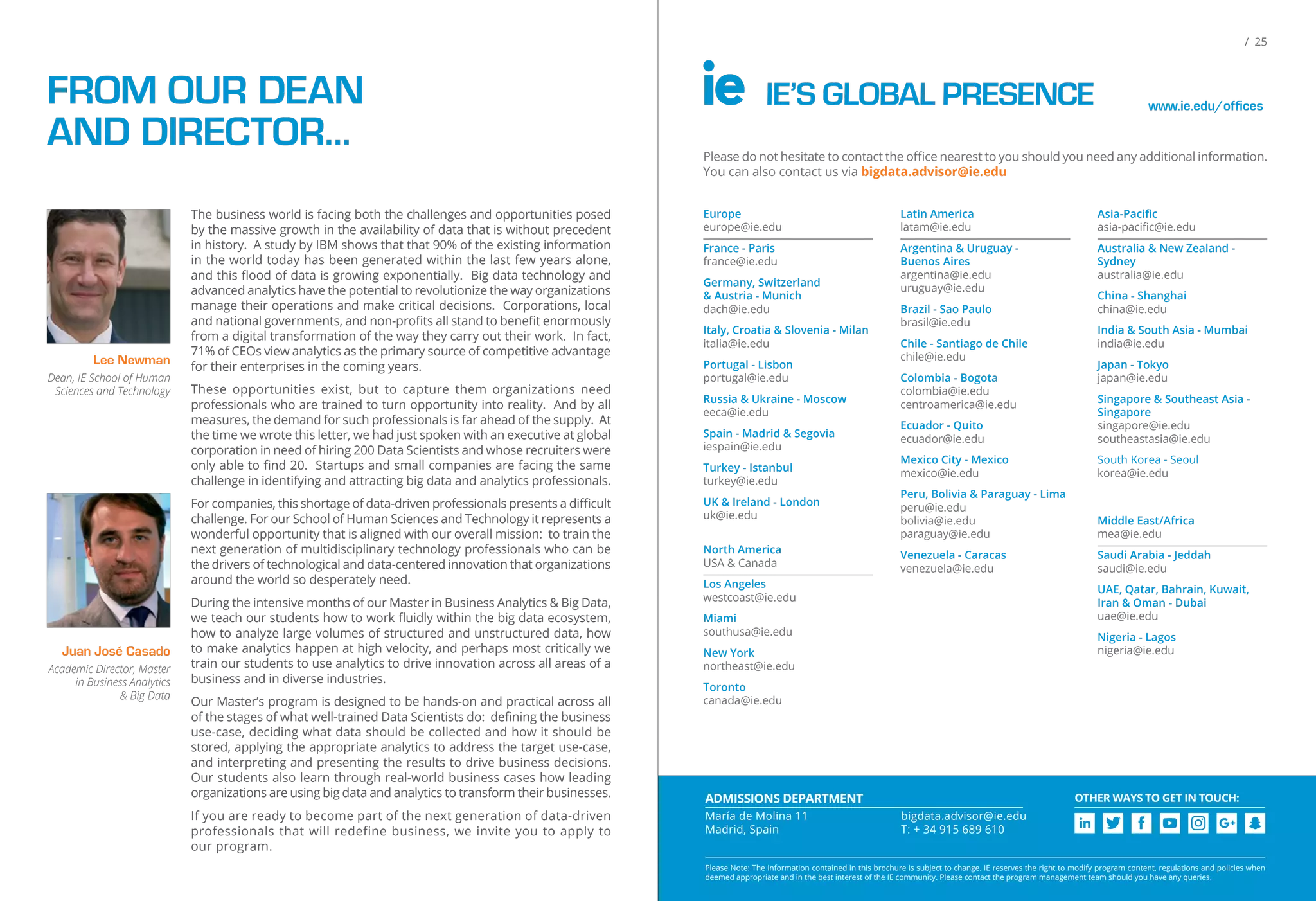 CHALLENGE THE MISSION
Youwillengageinthreeintensiveteamchallengesthatwillgiveyoupractical,hands-onexperienceworking
directly with industry experts. In each challenge, your team will present its results to a panel of experts.
HANDS-ON CHALLENGES
You will develop and propose a Big Data application or idea and
transformitintoaplanforastart-upbusinessoraninnovationinitiative.
Big Data Startup
The clients will provide your team with real data sets. You will
apply your analytics and Big Data skills to uncover actionable
insights and drive innovation.
Datathon
Your team will be presented with a real world business situation by
IBM. You will work fast to develop a data-driven tool or technology
to improve their business performance.
IBM Watson
Challenge
3 STUDENT PROFILES
You want a front-office job
where you can use technology
and data to be an integral part
of core business decisions.
TECHNOLOGY
You studied and/or are
working in business. You
want to become an expert
in measuring results and
using data analytics to drive
business and innovation.
BUSINESS
You studied and/or are doing
quantitative work in engineering,
statistics or social research. You
want to learn how to measure
performance in an organization
and become an expert in using
analytics to drive innovation.
QUANTITATIVE
Explore your Big Data career options:
email: bigdata.advisor@ie.edu
web: bigdata.ie.edu
In collaboration with
Please Note: The information contained in this brochure is subject to change. IE reserves the right to modify program content, regulations and policies
when deemed appropriate and in the best interest of the IE community. Please contact the program management team should you have any questions.
/ 25
IE’S GLOBAL PRESENCE www.ie.edu/offices
Please do not hesitate to contact the oﬃce nearest to you should you need any additional information.
You can also contact us via bigdata.advisor@ie.edu
Europe
europe@ie.edu
France - Paris
france@ie.edu
Germany, Switzerland
& Austria - Munich
dach@ie.edu
Italy, Croatia & Slovenia - Milan
italia@ie.edu
Portugal - Lisbon
portugal@ie.edu
Russia & Ukraine - Moscow
eeca@ie.edu
Spain - Madrid & Segovia
iespain@ie.edu
Turkey - Istanbul
turkey@ie.edu
UK & Ireland - London
uk@ie.edu
North America
USA & Canada
Los Angeles
westcoast@ie.edu
Miami
southusa@ie.edu
New York
northeast@ie.edu
Toronto
canada@ie.edu
Latin America
latam@ie.edu
Argentina & Uruguay -
Buenos Aires
argentina@ie.edu
uruguay@ie.edu
Brazil - Sao Paulo
brasil@ie.edu
Chile - Santiago de Chile
chile@ie.edu
Colombia - Bogota
colombia@ie.edu
centroamerica@ie.edu
Ecuador - Quito
ecuador@ie.edu
Mexico City - Mexico
mexico@ie.edu
Peru, Bolivia & Paraguay - Lima
peru@ie.edu
bolivia@ie.edu
paraguay@ie.edu
Venezuela - Caracas
venezuela@ie.edu
Asia-Paciﬁc
asia-paciﬁc@ie.edu
Australia & New Zealand -
Sydney
australia@ie.edu
China - Shanghai
china@ie.edu
India & South Asia - Mumbai
india@ie.edu
Japan - Tokyo
japan@ie.edu
Singapore & Southeast Asia -
Singapore
singapore@ie.edu
southeastasia@ie.edu
South Korea - Seoul
korea@ie.edu
Middle East/Africa
mea@ie.edu
Saudi Arabia - Jeddah
saudi@ie.edu
UAE, Qatar, Bahrain, Kuwait,
Iran & Oman - Dubai
uae@ie.edu
Nigeria - Lagos
nigeria@ie.edu
Please Note: The information contained in this brochure is subject to change. IE reserves the right to modify program content, regulations and policies when
deemed appropriate and in the best interest of the IE community. Please contact the program management team should you have any queries.
OTHER WAYS TO GET IN TOUCH:ADMISSIONS DEPARTMENT
María de Molina 11
Madrid, Spain
bigdata.advisor@ie.edu
T: + 34 915 689 610
FROM OUR DEAN
AND DIRECTOR…
The business world is facing both the challenges and opportunities posed
by the massive growth in the availability of data that is without precedent
in history. A study by IBM shows that that 90% of the existing information
in the world today has been generated within the last few years alone,
and this ﬂood of data is growing exponentially. Big data technology and
advanced analytics have the potential to revolutionize the way organizations
manage their operations and make critical decisions. Corporations, local
and national governments, and non-proﬁts all stand to beneﬁt enormously
from a digital transformation of the way they carry out their work. In fact,
71% of CEOs view analytics as the primary source of competitive advantage
for their enterprises in the coming years.
These opportunities exist, but to capture them organizations need
professionals who are trained to turn opportunity into reality. And by all
measures, the demand for such professionals is far ahead of the supply. At
the time we wrote this letter, we had just spoken with an executive at global
corporation in need of hiring 200 Data Scientists and whose recruiters were
only able to ﬁnd 20. Startups and small companies are facing the same
challenge in identifying and attracting big data and analytics professionals.
For companies, this shortage of data-driven professionals presents a diﬃcult
challenge. For our School of Human Sciences and Technology it represents a
wonderful opportunity that is aligned with our overall mission: to train the
next generation of multidisciplinary technology professionals who can be
the drivers of technological and data-centered innovation that organizations
around the world so desperately need.
During the intensive months of our Master in Business Analytics & Big Data,
we teach our students how to work ﬂuidly within the big data ecosystem,
how to analyze large volumes of structured and unstructured data, how
to make analytics happen at high velocity, and perhaps most critically we
train our students to use analytics to drive innovation across all areas of a
business and in diverse industries.
Our Master’s program is designed to be hands-on and practical across all
of the stages of what well-trained Data Scientists do: deﬁning the business
use-case, deciding what data should be collected and how it should be
stored, applying the appropriate analytics to address the target use-case,
and interpreting and presenting the results to drive business decisions.
Our students also learn through real-world business cases how leading
organizations are using big data and analytics to transform their businesses.
If you are ready to become part of the next generation of data-driven
professionals that will redefine business, we invite you to apply to
our program.
Juan José Casado
Academic Director, Master
in Business Analytics
& Big Data
Lee Newman
Dean, IE School of Human
Sciences and Technology
 