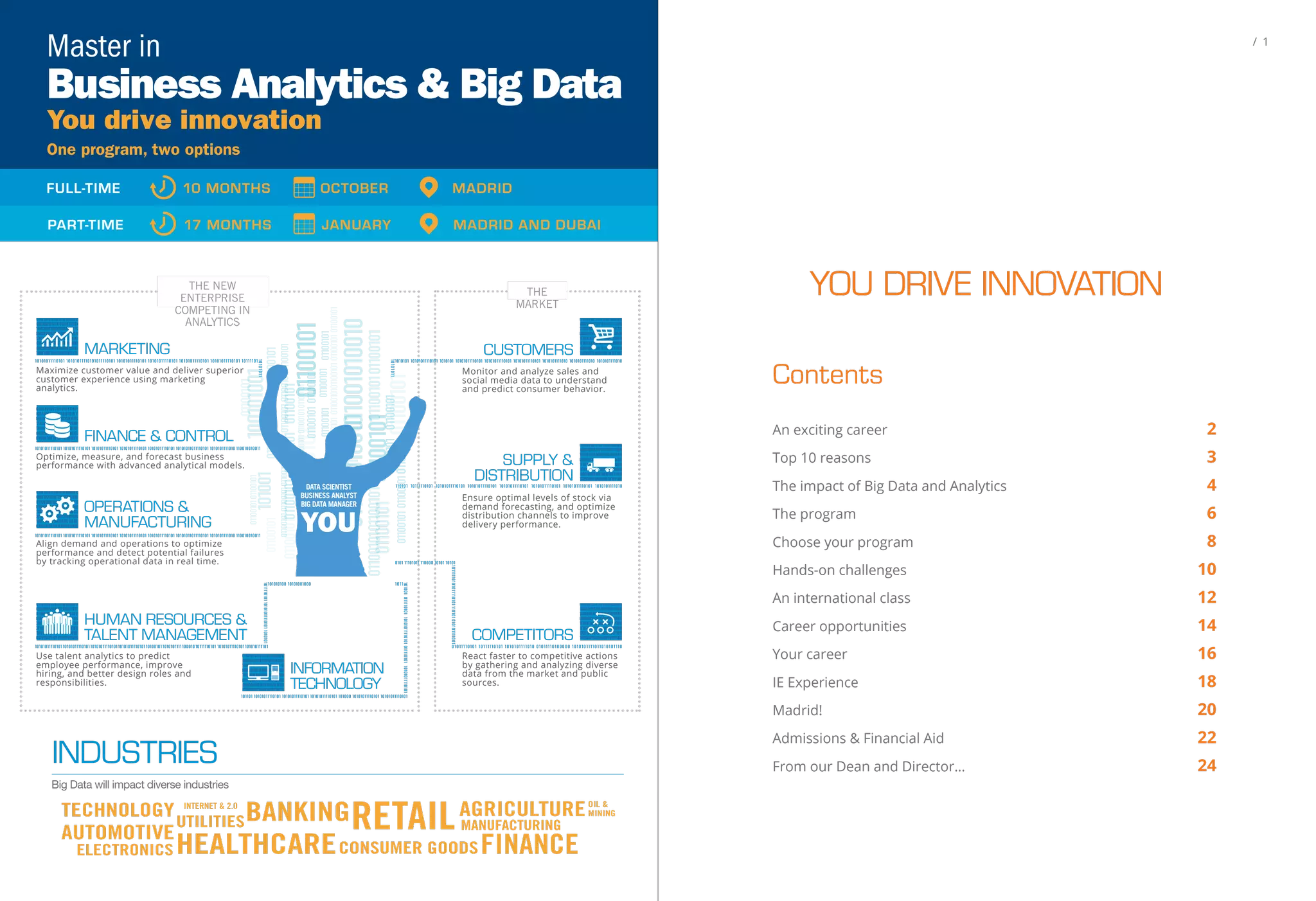 10010101110101011110101010000101011110
01001100001001010111010101111010101000
01010111100100110000100101011101010111
10101010000101011110010011000100101011
10101011110101010000101011110010011000
010010101110101011110101010000101011110
01001100001001010111010101111010101000
01010111100100110001001010111010101111
10010101110101011110101010000101011110
01001100001001010111010101111010101000
01010111100100110000100101011101010111
10101010000101011110010011000100101011
10101011110101010000101011110010011000
010010101110101011110101010000101011110
01001100001001010111010101111010101000
01010111100100110001001010111010101111
10010101110101011110101010000101011110
01001100001001010111010101111010101000
01010111100100110000100101011101010111
10101010000101011110010011000100101011
10101011110101010000101011110010011000
010010101110101011110101010000101011110
01001100001001010111010101111010101000
01010111100100110001001010111010101111
THE NEW
ENTERPRISE
COMPETING IN
ANALYTICS
THE
MARKET
CUSTOMERS
Monitor and analyze sales and
social media data to understand
and predict consumer behavior.
SUPPLY &
DISTRIBUTION
Ensure optimal levels of stock via
demand forecasting, and optimize
distribution channels to improve
delivery performance.
100101001101001
01100101
01100101011001010110010101100101
01100101011001010110010101100101
011001010110010101100101011001010110010101100101
01100101
011001010110010101100101
01100101
01100101
01100101
01100101
01100101
01100101
01100101
01100101
01100101
0110010101100101011001010110010101100101
011001010010011001010010
0110010101100101
01100101
01100101
01100101
01100101011001010110010101100101
0110010101100101
011001010110010101100101
FINANCE & CONTROL
10010101110101011110101010000101011110
0100110000100101011101010111101010100
001010111100100110000100101011101010
1111010101000010101111001001100010010
10111010101111010101000010101111001001100
00100101011101010111101010100001010111100
1001100001001010111010101111010101000010
10111100100110001001010111010101111010101
0000101011110010011000010010101110101011
Optimize, measure, and forecast business
performance with advanced analytical models.
OPERATIONS &
MANUFACTURING
10010101110101011110101010000101011110
0100110000100101011101010111101010100
0010101111001001100001001010111010101
111010101000010101111001001100010010
10111010101111010101000010101111001001
1000010010101110101011110101010000101
0111100100110000100101011101010111101
01010101110101011011110011011001100101
10010101110101011110101010000101011110
0100110000100101011101010111101010100
0010101111001001100001001010111010101
111010101000010101111001001100010010
10111010101111010101000010101111001001
1000010010101110101011110101010000101
0111100100110000100101011101010111101
01010101110101011011110011011001100101
Align demand and operations to optimize
performance and detect potential failures
by tracking operational data in real time.
Maximize customer value and deliver superior
customer experience using marketing
analytics.
MARKETING
10010101110101011110101010000101011110
01001100001001010111010101111010101000
01010111100100110000100101011101010111
10101010000101011110010011000100101011
10101011110101010000101011110010011000
010010101110101011110101010000101011110
01001100001001010111010101111010101000
01010111100100110001001010111010101111
COMPETITORS
React faster to competitive actions
by gathering and analyzing diverse
data from the market and public
sources.
INFORMATION
TECHNOLOGY
10010101110101011110101010000101011110
01001100001001010111010101111010101000
01010111100100110000100101011101010111
10101010000101011110010011000100101011
10101011110101010000101011110010011000
01001010111010101111010101000010101111
00100110000100101011101010111101010100
00101011110010011000100101011101010111
Use talent analytics to predict
employee performance, improve
hiring, and better design roles and
responsibilities.
HUMAN RESOURCES &
TALENT MANAGEMENT
FULL-TIME 10 MONTHS OCTOBER MADRID
PART-TIME 17 MONTHS JANUARY MADRID AND DUBAI
You drive innovation
Business Analytics & Big Data
Master in
One program, two options
INDUSTRIES
Big Data will impact diverse industries
DATA SCIENTIST
BUSINESS ANALYST
BIG DATA MANAGER
/ 1
YOU DRIVE INNOVATION
Contents
An exciting career 2
Top 10 reasons 3
The impact of Big Data and Analytics 4
The program 6
Choose your program 8
Hands-on challenges 10
An international class 12
Career opportunities 14
Your career 16
IE Experience 18
Madrid! 20
Admissions & Financial Aid 22
From our Dean and Director… 24
 