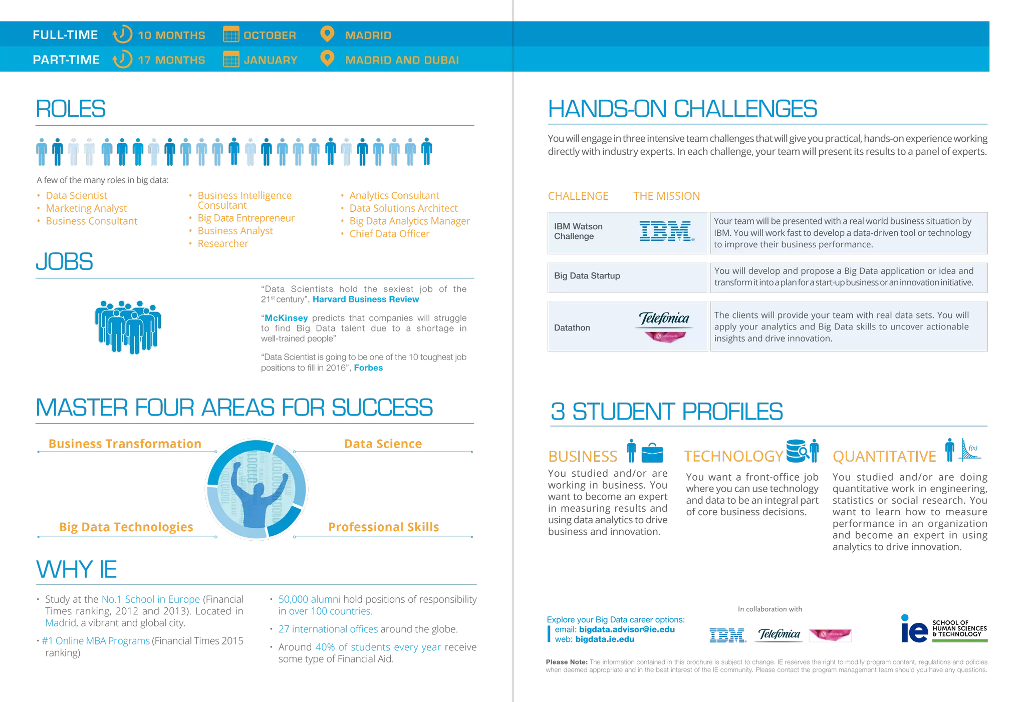 ROLES
• Data Scientist
• Marketing Analyst
• Business Consultant
• Business Intelligence
Consultant
• Big Data Entrepreneur
• Business Analyst
• Researcher
• Analytics Consultant
• Data Solutions Architect
• Big Data Analytics Manager
• Chief Data Oﬃcer
A few of the many roles in big data:
JOBS
“Data Scientists hold the sexiest job of the
21st
century”, Harvard Business Review
“McKinsey predicts that companies will struggle
to find Big Data talent due to a shortage in
well-trained people”
“Data Scientist is going to be one of the 10 toughest job
positions to ﬁll in 2016”, Forbes
MASTER FOUR AREAS FOR SUCCESS
Business Transformation Data Science
Professional SkillsBig Data Technologies
• Study at the No.1 School in Europe (Financial
Times ranking, 2012 and 2013). Located in
Madrid, a vibrant and global city.
• #1 Online MBA Programs (Financial Times 2015
ranking)
• 50,000 alumni hold positions of responsibility
in over 100 countries.
• 27 international oﬃces around the globe.
• Around 40% of students every year receive
some type of Financial Aid.
WHY IE
FULL-TIME 10 MONTHS OCTOBER MADRID
PART-TIME 17 MONTHS JANUARY MADRID AND DUBAI
CHALLENGE THE MISSION
Youwillengageinthreeintensiveteamchallengesthatwillgiveyoupractical,hands-onexperienceworking
directly with industry experts. In each challenge, your team will present its results to a panel of experts.
HANDS-ON CHALLENGES
You will develop and propose a Big Data application or idea and
transformitintoaplanforastart-upbusinessoraninnovationinitiative.
Big Data Startup
The clients will provide your team with real data sets. You will
apply your analytics and Big Data skills to uncover actionable
insights and drive innovation.
Datathon
Your team will be presented with a real world business situation by
IBM. You will work fast to develop a data-driven tool or technology
to improve their business performance.
IBM Watson
Challenge
3 STUDENT PROFILES
You want a front-office job
where you can use technology
and data to be an integral part
of core business decisions.
TECHNOLOGY
You studied and/or are
working in business. You
want to become an expert
in measuring results and
using data analytics to drive
business and innovation.
BUSINESS
You studied and/or are doing
quantitative work in engineering,
statistics or social research. You
want to learn how to measure
performance in an organization
and become an expert in using
analytics to drive innovation.
QUANTITATIVE
Explore your Big Data career options:
email: bigdata.advisor@ie.edu
web: bigdata.ie.edu
In collaboration with
Please Note: The information contained in this brochure is subject to change. IE reserves the right to modify program content, regulations and policies
when deemed appropriate and in the best interest of the IE community. Please contact the program management team should you have any questions.
 