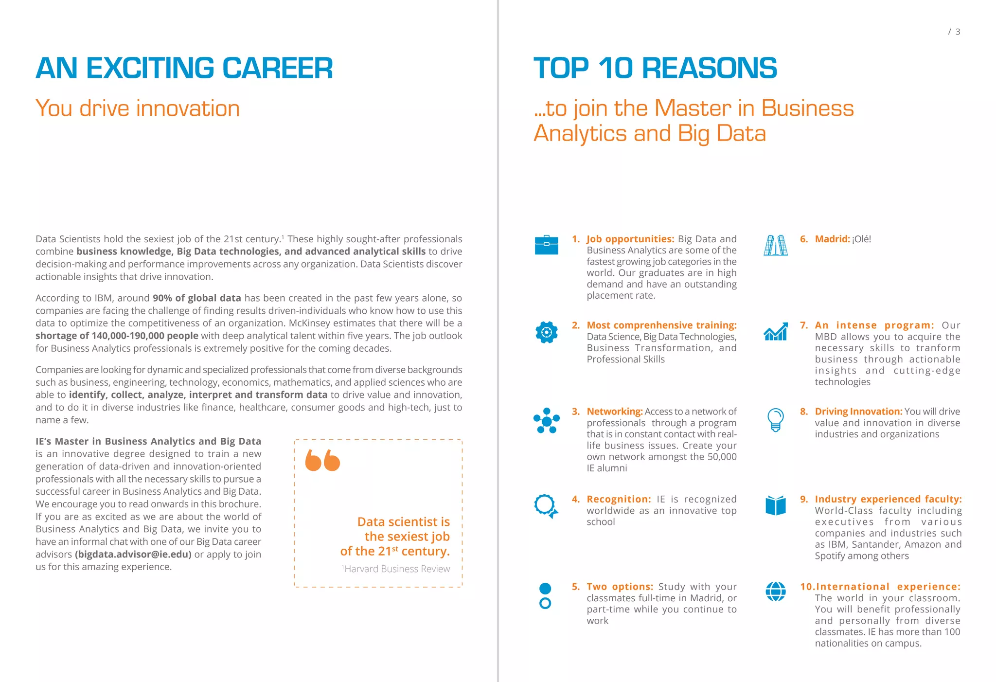 You drive innovation
AN EXCITING CAREER
Data Scientists hold the sexiest job of the 21st century.1
These highly sought-after professionals
combine business knowledge, Big Data technologies, and advanced analytical skills to drive
decision-making and performance improvements across any organization. Data Scientists discover
actionable insights that drive innovation.
According to IBM, around 90% of global data has been created in the past few years alone, so
companies are facing the challenge of ﬁnding results driven-individuals who know how to use this
data to optimize the competitiveness of an organization. McKinsey estimates that there will be a
shortage of 140,000-190,000 people with deep analytical talent within ﬁve years. The job outlook
for Business Analytics professionals is extremely positive for the coming decades.
Companies are looking for dynamic and specialized professionals that come from diverse backgrounds
such as business, engineering, technology, economics, mathematics, and applied sciences who are
able to identify, collect, analyze, interpret and transform data to drive value and innovation,
and to do it in diverse industries like ﬁnance, healthcare, consumer goods and high-tech, just to
name a few.
IE’s Master in Business Analytics and Big Data
is an innovative degree designed to train a new
generation of data-driven and innovation-oriented
professionals with all the necessary skills to pursue a
successful career in Business Analytics and Big Data.
We encourage you to read onwards in this brochure.
If you are as excited as we are about the world of
Business Analytics and Big Data, we invite you to
have an informal chat with one of our Big Data career
advisors (bigdata.advisor@ie.edu) or apply to join
us for this amazing experience.
Data scientist is
the sexiest job
of the 21st
century.
1
Harvard Business Review
/ 3
...to join the Master in Business
Analytics and Big Data
TOP 10 REASONS
3. Networking: Access to a network of
professionals through a program
that is in constant contact with real-
life business issues. Create your
own network amongst the 50,000
IE alumni
8. Driving Innovation: You will drive
value and innovation in diverse
industries and organizations
1. Job opportunities: Big Data and
Business Analytics are some of the
fastest growing job categories in the
world. Our graduates are in high
demand and have an outstanding
placement rate.
6. Madrid: ¡Olé!
4. Recognition: IE is recognized
worldwide as an innovative top
school
9. Industry experienced faculty:
World-Class faculty including
executives from various
companies and industries such
as IBM, Santander, Amazon and
Spotify among others
5. Two options: Study with your
classmates full-time in Madrid, or
part-time while you continue to
work
10.International experience:
The world in your classroom.
You will benefit professionally
and personally from diverse
classmates. IE has more than 100
nationalities on campus.
2. Most comprenhensive training:
Data Science, Big Data Technologies,
Business Transformation, and
Professional Skills
7. An intense program: Our
MBD allows you to acquire the
necessary skills to tranform
business through actionable
insights and cutting-edge
technologies
 
