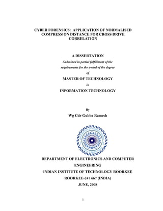 1
CYBER FORENSICS: APPLICATION OF NORMALISED
COMPRESSION DISTANCE FOR CROSS DRIVE
CORRELATION
A DISSERTATION
Submitted in partial fulfillment of the
requirements for the award of the degree
of
MASTER OF TECHNOLOGY
in
INFORMATION TECHNOLOGY
By
Wg Cdr Gubba Ramesh
DEPARTMENT OF ELECTRONICS AND COMPUTER
ENGINEERING
INDIAN INSTITUTE OF TECHNOLOGY ROORKEE
ROORKEE-247 667 (INDIA)
JUNE, 2008
 