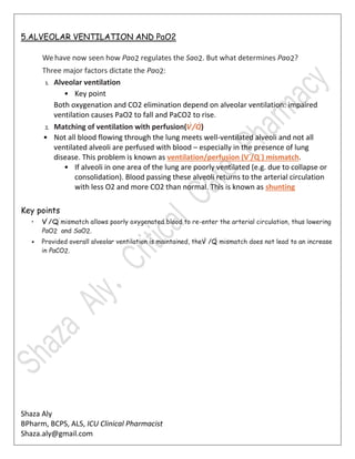 Shaza Aly
BPharm, BCPS, ALS, ICU Clinical Pharmacist
Shaza.aly@gmail.com
5.ALVEOLAR VENTILATION AND PaO2
We have now seen how Pao2 regulates the Sao2. But what determines Pao2?
Three major factors dictate the Pao2:
1. Alveolar ventilation
• Key point
Both oxygenation and CO2 elimination depend on alveolar ventilation: impaired
ventilation causes PaO2 to fall and PaCO2 to rise.
2. Matching of ventilation with perfusion(V˙/Q˙)
• Not all blood flowing through the lung meets well-ventilated alveoli and not all
ventilated alveoli are perfused with blood – especially in the presence of lung
disease. This problem is known as ventilation/perfusion (V˙/Q˙) mismatch.
• If alveoli in one area of the lung are poorly ventilated (e.g. due to collapse or
consolidation). Blood passing these alveoli returns to the arterial circulation
with less O2 and more CO2 than normal. This is known as shunting
Key points
• V˙/Q˙mismatch allows poorly oxygenated blood to re-enter the arterial circulation, thus lowering
PaO2 and SaO2.
• Provided overall alveolar ventilation is maintained, theV˙/Q˙mismatch does not lead to an increase
in PaCO2.
 