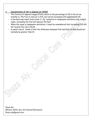Shaza Aly
BPharm, BCPS, ALS, ICU Clinical Pharmacist
Shaza.aly@gmail.com
1. Concentration of O2 in inspired air (FiO2)
• The fraction of inspired oxygen (Fio2) refers to the percentage of O2 in the air we
breathe in. The Fio2 in room air is 21%, but can be increased with supplemental O2.
• A low Pao2 may result from either V˙/Q˙ mismatch or inadequate ventilation and, in both
cases, increasing the Fio2 will improve the Pao2
• When the cause is inadequate ventilation, it must be remembered that increasing Fio2 will
not reverse the rise in Paco2.
• A useful rule of thumb is that the difference between Fio2 and Pao2 (in kPa) should not
normally be greater than 10
 