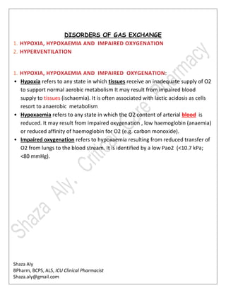 Shaza Aly
BPharm, BCPS, ALS, ICU Clinical Pharmacist
Shaza.aly@gmail.com
DISORDERS OF GAS EXCHANGE
1. HYPOXIA, HYPOXAEMIA AND IMPAIRED OXYGENATION
2. HYPERVENTILATION
1. HYPOXIA, HYPOXAEMIA AND IMPAIRED OXYGENATION:
• Hypoxia refers to any state in which tissues receive an inadequate supply of O2
to support normal aerobic metabolism It may result from impaired blood
supply to tissues (ischaemia). It is often associated with lactic acidosis as cells
resort to anaerobic metabolism
• Hypoxaemia refers to any state in which the O2 content of arterial blood is
reduced. It may result from impaired oxygenation , low haemoglobin (anaemia)
or reduced affinity of haemoglobin for O2 (e.g. carbon monoxide).
• Impaired oxygenation refers to hypoxaemia resulting from reduced transfer of
O2 from lungs to the blood stream. It is identified by a low Pao2 (<10.7 kPa;
<80 mmHg).
 