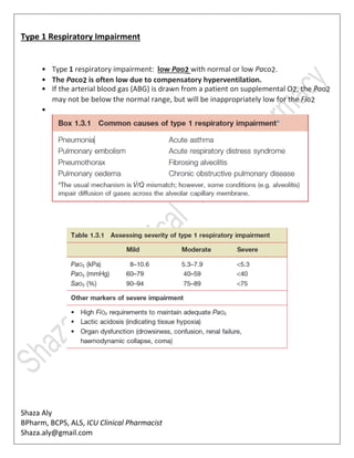 Shaza Aly
BPharm, BCPS, ALS, ICU Clinical Pharmacist
Shaza.aly@gmail.com
Type 1 Respiratory Impairment
• Type 1 respiratory impairment: low Pao2 with normal or low Paco2.
• The Paco2 is often low due to compensatory hyperventilation.
• If the arterial blood gas (ABG) is drawn from a patient on supplemental O2, the Pao2
may not be below the normal range, but will be inappropriately low for the Fio2
•
 