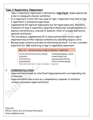 Shaza Aly
BPharm, BCPS, ALS, ICU Clinical Pharmacist
Shaza.aly@gmail.com
Type 2 Respiratory Impairment
• Type 2 respiratory impairment is defined by a high Paco2 (hypercapnia) and
is due to inadequate alveolar ventilation
• It is important to note that any cause of type 1 impairment may lead to type
2 impairment if exhaustion supervenes
• Supplemental O2 improves hypoxaemia but not hypercapnia and, therefore,
treatment of type 2 respiratory impairment should also include measures to
improve ventilation (e.g. reversal of sedation, relief of airways obstruction,
assisted ventilation).
• The overzealous supplemental O2 to some patients with chronic type 2
impairment may further depress ventilation by abolishing hypoxic drive
• Because pulse oximetry provides no information on Paco2, it is not a suitable
substitute for ABG monitoring in type 2 respiratory impairment
2. HYPERVENTILATION
• Hyperventilation leads to a low Paco2 (hypocapnia) and a corresponding rise
in blood pH .
• Hyperventilation also occurs as a compensatory response to metabolic
acidosis (secondary hyperventilation)
 