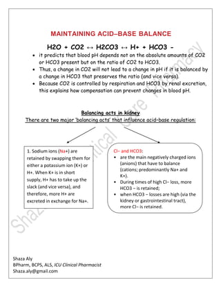 Shaza Aly
BPharm, BCPS, ALS, ICU Clinical Pharmacist
Shaza.aly@gmail.com
MAINTAINING ACID–BASE BALANCE
H2O + CO2 ↔ H2CO3 ↔ H+ + HCO3 -
 it predicts that blood pH depends not on the absolute amounts of CO2
or HCO3 present but on the ratio of CO2 to HCO3.
 Thus, a change in CO2 will not lead to a change in pH if it is balanced by
a change in HCO3 that preserves the ratio (and vice versa).
 Because CO2 is controlled by respiration and HCO3 by renal excretion,
this explains how compensation can prevent changes in blood pH.
Balancing acts in kidney
There are two major ‘balancing acts’ that influence acid–base regulation:
Cl− and HCO3:
• are the main negatively charged ions
(anions) that have to balance
(cations; predominantly Na+ and
K+).
• During times of high Cl− loss, more
HCO3 − is retained;
• when HCO3 − losses are high (via the
kidney or gastrointestinal tract),
more Cl− is retained.
1. Sodium ions (Na+) are
retained by swapping them for
either a potassium ion (K+) or
H+. When K+ is in short
supply, H+ has to take up the
slack (and vice versa), and
therefore, more H+ are
excreted in exchange for Na+.
 