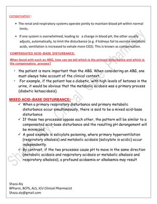Shaza Aly
BPharm, BCPS, ALS, ICU Clinical Pharmacist
Shaza.aly@gmail.com
compensation :
• The renal and respiratory systems operate jointly to maintain blood pH within normal
limits.
• If one system is overwhelmed, leading to a change in blood pH, the other usually
adjusts, automatically, to limit the disturbance (e.g. if kidneys fail to excrete metabolic
acids, ventilation is increased to exhale more CO2). This is known as compensation.
COMPENSATED ACID–BASE DISTURBANCE:
When faced with such an ABG, how can we tell which is the primary disturbance and which is
the compensatory process?
• the patient is more important than the ABG. When considering an ABG, one
must always take account of the clinical context.
• For example, if the patient has a diabetic, with high levels of ketones in the
urine, it would be obvious that the metabolic acidosis was a primary process
(diabetic ketoacidosis).
MIXED ACID–BASE DISTURBANCE:
 When a primary respiratory disturbance and primary metabolic
disturbance occur simultaneously, there is said to be a mixed acid–base
disturbance
 If these two processes oppose each other, the pattern will be similar to a
compensated acid–base disturbance and the resulting pH derangement will
be minimized.
 A good example is salicylate poisoning, where primary hyperventilation
(respiratory alkalosis) and metabolic acidosis (salicylate is acidic) occur
independently.
 By contrast, if the two processes cause pH to move in the same direction
(metabolic acidosis and respiratory acidosis or metabolic alkalosis and
respiratory alkalosis), a profound acidaemia or alkalaemia may result
 