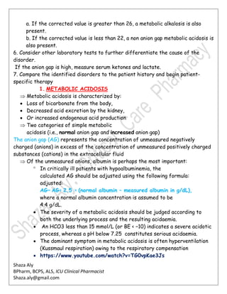 Shaza Aly
BPharm, BCPS, ALS, ICU Clinical Pharmacist
Shaza.aly@gmail.com
a. If the corrected value is greater than 26, a metabolic alkalosis is also
present.
b. If the corrected value is less than 22, a non anion gap metabolic acidosis is
also present.
6. Consider other laboratory tests to further differentiate the cause of the
disorder.
If the anion gap is high, measure serum ketones and lactate.
7. Compare the identified disorders to the patient history and begin patient-
specific therapy
1. METABOLIC ACIDOSIS
 Metabolic acidosis is characterized by:
 Loss of bicarbonate from the body,
 Decreased acid excretion by the kidney,
 Or increased endogenous acid production
 Two categories of simple metabolic
acidosis (i.e., normal anion gap and increased anion gap)
The anion gap (AG) represents the concentration of unmeasured negatively
charged (anions) in excess of the concentration of unmeasured positively charged
substances (cations) in the extracellular fluid
 Of the unmeasured anions, albumin is perhaps the most important:
 In critically ill patients with hypoalbuminemia, the
calculated AG should be adjusted using the following formula:
adjusted:
AG= AG+ 2.5 × (normal albumin – measured albumin in g/dL),
where a normal albumin concentration is assumed to be
4.4 g/dL.
 The severity of a metabolic acidosis should be judged according to
both the underlying process and the resulting acidaemia.
 An HCO3 less than 15 mmol/L (or BE < −10) indicates a severe acidotic
process, whereas a pH below 7.25 constitutes serious acidaemia.
 The dominant symptom in metabolic acidosis is often hyperventilation
(Kussmaul respiration) owing to the respiratory compensation
 https://www.youtube.com/watch?v=TG0vpKae3Js
 