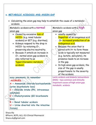 Shaza Aly
BPharm, BCPS, ALS, ICU Clinical Pharmacist
Shaza.aly@gmail.com
a. METABOLIC ACIDOSIS AND ANION GAP
 Calculating the anion gap may help to establish the cause of a metabolic
acidosis.
Metabolic acidosis with a normal
anion gap
Metabolic acidosis with a high
anion gap
 Caused by excessive loss of
HCO3− (e.g. renal tubular
acidosis) or GIT (e.g. diarrhea).
 Kidneys respond to the drop in
HCO3− by retaining Cl−,
preserving electro-neutrality.
 Because it entails an increase in
Cl−, normal anion gap acidosis is
also referred to as
‘hyperchloraemic metabolic
acidosis’.
 usually caused by :
– Ingestion of an exogenous acid
– Or increased production of an
endogenous acid.
 Because the anion that is
paired with H+ to form these
acids is typically not measured
(e.g. lactate, salicylate), its
presence leads to an increase
in the gap.
 In high anion gap acidosis, the
size of the gap is usually
proportionate to the severity
of the acidosis.
easy pneumonic to remember
:ACCRUED.
A = Ammonium chloride/acetazolamide
(urine bicarbonate loss)
C = Chloride intake (PN, intravenous
solutions)
C = Cholestyramine (GI bicarbonate
loss)
R = Renal tubular acidosis
U = Urine diverted into the intestine
fistula)
Lactic acidosis and diabetic ketoacidosis
(DKA) – two common and clinically
important causes of high anion gap
metabolic acidosis
 