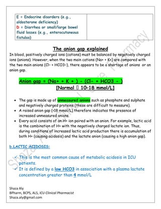 Shaza Aly
BPharm, BCPS, ALS, ICU Clinical Pharmacist
Shaza.aly@gmail.com
E = Endocrine disorders (e.g.,
aldosterone deficiency)
D = Diarrhea or small/large bowel
fluid losses (e.g., enterocutaneous
fistulas)
The anion gap explained
In blood, positively charged ions (cations) must be balanced by negatively charged
ions (anions). However, when the two main cations (Na+ + K+) are compared with
the two main anions (Cl− + HCO3−), there appears to be a shortage of anions or an
anion gap.
Anion gap = (Na+ + K + ) - (Cl- + HCO3 - )
–18 mmol/L]
 The gap is made up of unmeasured anions such as phosphate and sulphate
and negatively charged proteins (these are difficult to measure).
 A raised anion gap (>18 mmol/L) therefore indicates the presence of
increased unmeasured anions.
 Every acid consists of an H+ ion paired with an anion. For example, lactic acid
is the combination of H+ with the negatively charged lactate ion. Thus,
during conditions of increased lactic acid production there is accumulation of
both H+ (causing acidosis) and the lactate anion (causing a high anion gap).
b.LACTIC ACIDOSIS:
 This is the most common cause of metabolic acidosis in ICU
patients.
 It is defined by a low HCO3 in association with a plasma lactate
concentration greater than 4 mmol/L
 