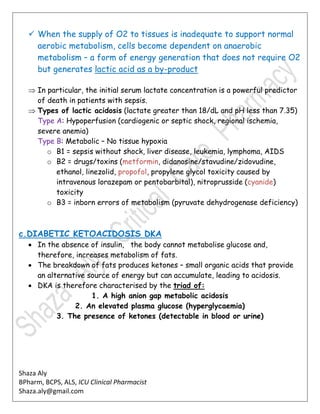 Shaza Aly
BPharm, BCPS, ALS, ICU Clinical Pharmacist
Shaza.aly@gmail.com
 When the supply of O2 to tissues is inadequate to support normal
aerobic metabolism, cells become dependent on anaerobic
metabolism – a form of energy generation that does not require O2
but generates lactic acid as a by-product
 In particular, the initial serum lactate concentration is a powerful predictor
of death in patients with sepsis.
 Types of lactic acidosis (lactate greater than 18/dL and pH less than 7.35)
Type A: Hypoperfusion (cardiogenic or septic shock, regional ischemia,
severe anemia)
Type B: Metabolic – No tissue hypoxia
o B1 = sepsis without shock, liver disease, leukemia, lymphoma, AIDS
o B2 = drugs/toxins (metformin, didanosine/stavudine/zidovudine,
ethanol, linezolid, propofol, propylene glycol toxicity caused by
intravenous lorazepam or pentobarbital), nitroprusside (cyanide)
toxicity
o B3 = inborn errors of metabolism (pyruvate dehydrogenase deficiency)
c.DIABETIC KETOACIDOSIS DKA
 In the absence of insulin, the body cannot metabolise glucose and,
therefore, increases metabolism of fats.
 The breakdown of fats produces ketones – small organic acids that provide
an alternative source of energy but can accumulate, leading to acidosis.
 DKA is therefore characterised by the triad of:
1. A high anion gap metabolic acidosis
2. An elevated plasma glucose (hyperglycaemia)
3. The presence of ketones (detectable in blood or urine)
 