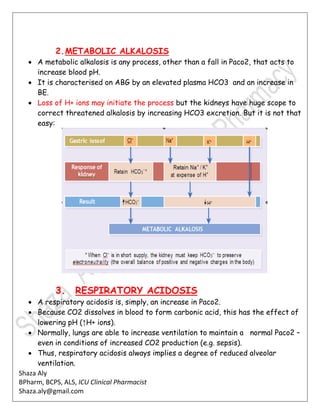 Shaza Aly
BPharm, BCPS, ALS, ICU Clinical Pharmacist
Shaza.aly@gmail.com
2.METABOLIC ALKALOSIS
 A metabolic alkalosis is any process, other than a fall in Paco2, that acts to
increase blood pH.
 It is characterised on ABG by an elevated plasma HCO3 and an increase in
BE.
 Loss of H+ ions may initiate the process but the kidneys have huge scope to
correct threatened alkalosis by increasing HCO3 excretion. But it is not that
easy:
3. RESPIRATORY ACIDOSIS
 A respiratory acidosis is, simply, an increase in Paco2.
 Because CO2 dissolves in blood to form carbonic acid, this has the effect of
lowering pH (↑H+ ions).
 Normally, lungs are able to increase ventilation to maintain a normal Paco2 –
even in conditions of increased CO2 production (e.g. sepsis).
 Thus, respiratory acidosis always implies a degree of reduced alveolar
ventilation.
 