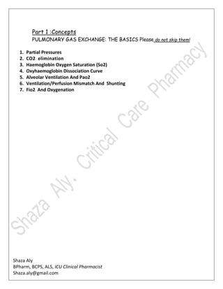 Shaza Aly
BPharm, BCPS, ALS, ICU Clinical Pharmacist
Shaza.aly@gmail.com
Part 1 :Concepts
PULMONARY GAS EXCHANGE: THE BASICS Please do not skip them!
1. Partial Pressures
2. CO2 elimination
3. Haemoglobin Oxygen Saturation (So2)
4. Oxyhaemoglobin Dissociation Curve
5. Alveolar Ventilation And Pao2
6. Ventilation/Perfusion Mismatch And Shunting
7. Fio2 And Oxygenation
 